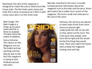 Masthead; The title of the magazine is
designed to match the colour scheme and the
house style. The font looks quite classy and
bold, this is done on purpose as it links in with
Leona Lewis who is on the front cover.
Sell lines; the sell lines are placed
on both sides of this front cover.
Some are placed right
underneath the title on the left
so they stand out the most. This
is because most people read
from left to right and this would
be the first thing they would
read. These also match the house
style as keep the magazine
looking neat and tidy.
Main Image; The
Main image is a
Close up of Leona
Lewis and this is
Done on purpose
To make Leona the
centre of attention.
Colour Scheme;
The colours on this
Magazine are not
Too bright and eye
Catching and this
May be due to the
Fact this magazine
Is trying to look
Professional and
Executive.
Barcode; essential to the cover, it usually
includes general information about the
magazine such as the date and the price, these
also tend to be in either four corners of the
magazine. The font is small and irrelevant to
the rest of the cover.
 