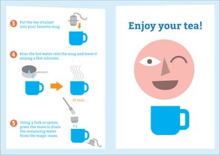 Put the tea strainer
into your favorite mug
Pour the hot water into the mug and leave it
mixing a few minutes.
Using a fork or spoon,
press the mass to drain
the remaining water
from the magic mass.
15 min
Enjoy your tea!3
4
5
 