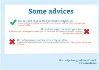 Some advices
This recipe is original from Erowid.
www.erowid.org
You can add to your tea your favorite infusion.
It must be teine or caffeine free in order to not interact with the effects of magic mus-
hrooms/trufﬂes.
Do not use sugar to sweet your tea.
If you want your beverage more sweet, you can use honey. But remember that this can make
the effects less powerful.
Do not prepare your tea with a higher dose.
Use the recommended doses for your body size and expertise. Don’t take a higher one because
of the tea.
 