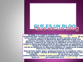 Que es un blogQue es un blogUn blog, o en español también una bitácora, es un sitio web actualizado que recopila cronológicamente textos o artículos de uno o varios autores, apareciendo primero el más reciente, donde el autor conserva siempre la libertad de dejar publicado lo que crea pertinente. El nombre bitácora está basado en los cuadernos de bitácora, cuadernos de viaje que se utilizaban en los barcos para relatar el desarroperiódicamentello del viaje y que se guardaban en la bitácora. Aunque el nombre se ha popularizado en los últimos años a raíz de su utilización en diferentes ámbitos, el cuaderno de trabajo o bitácora ha sido utilizado desde siempre.Este término inglés blog o weblog proviene de las palabras web y log ('log' en inglés = diario). El término bitácora, en referencia a los antiguos cuadernos de bitácora de los barcos, se utiliza preferentemente cuando el autor escribe sobre su vida propia como si fuese un diario, pero publicado en la web (en línea).