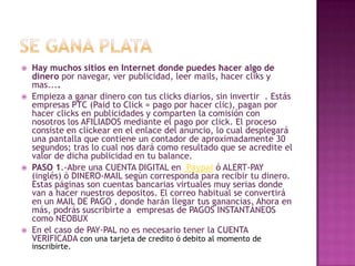 Se gana plataHay muchos sitios en Internet donde puedes hacer algo de dinero por navegar, ver publicidad, leer mails, hacer cliks y mas....Empieza a ganar dinero con tus clicks diarios, sin invertir  . Estás empresas PTC (PaidtoClick = pago por hacer clic), pagan por hacer clicks en publicidades y comparten la comisión con nosotros los AFILIADOS mediante el pago por click. El proceso consiste en clickear en el enlace del anuncio, lo cual desplegará una pantalla que contiene un contador de aproximadamente 30 segundos; tras lo cual nos dará como resultado que se acredite el valor de dicha publicidad en tu balance.PASO 1.-Abre una CUENTA DIGITAL en  Paypal ó ALERT-PAY (inglés) ó DINERO-MAIL según corresponda para recibir tu dinero. Estas páginas son cuentas bancarias virtuales muy serias donde van a hacer nuestros depositos. El correo habitual se convertirá en un MAIL DE PAGO , donde harán llegar tus ganancias. Ahora en más, podrás suscribirte a  empresas de PAGOS INSTANTÁNEOS como NEOBUXEn el caso de PAY-PAL no es necesario tener la CUENTA VERIFICADA con una tarjeta de credito ó debito al momento de inscribirte. 