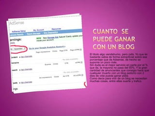 Cuanto  se puede ganar con un blogEl titulo algo vendehumo, pero zafa. Yo que lei bastante sabia de forma extraoficial sobre ese porcentaje que da Adsense, de hecho se suponia un poco más.Sin duda es el mejor servicio en parte por el % que da, la mayoria no pasa del 50%. Y la gran cantidad de anunciantes que consigio hace que cualquier muerto con un blog pedorro con 2 dias de vida pueda ganar plata.Como decis para vivir de un blog se necesitan muchas cosas, entre ellas suerte y trafico.