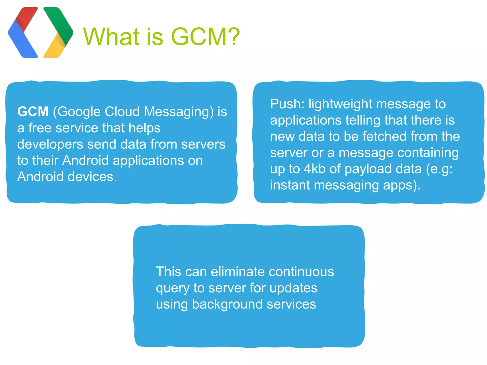 What is GCM?

                                       Push: lightweight message to
GCM (Google Cloud Messaging) is
                                       applications telling that there is
a free service that helps
                                       new data to be fetched from the
developers send data from servers
                                       server or a message containing
to their Android applications on
                                       up to 4kb of payload data (e.g:
Android devices.
                                       instant messaging apps).




                     This can eliminate continuous
                     query to server for updates
                     using background services
 
