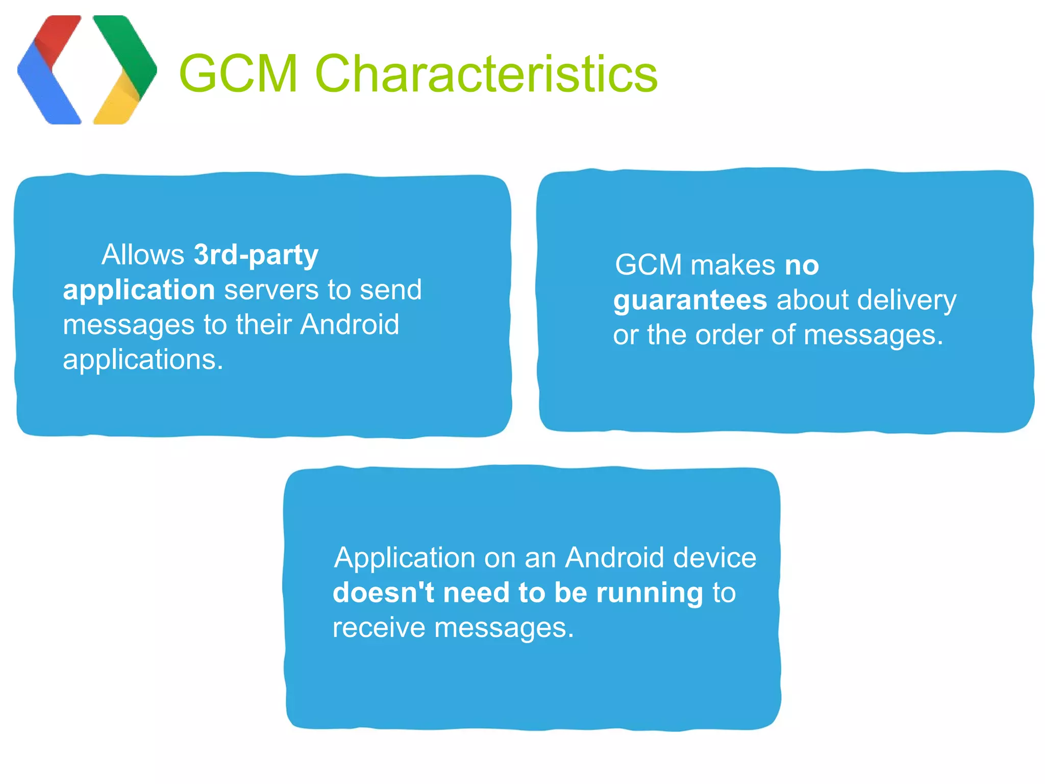 GCM Characteristics


  Allows 3rd-party                       GCM makes no
application servers to send              guarantees about delivery
messages to their Android                or the order of messages.
applications.




                    Application on an Android device
                    doesn't need to be running to
                    receive messages.
 