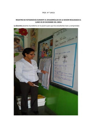 PROF. 4º “UNICA
REGISTRO DE FOTOGRAFIAS DURANTE EL DESAARROLLOS DE LA SESION REALIZAADA EL
LUNES 05 DE DICIEMBRE DEL 20016
La docente pesente el problema en la pizarra para que los estudiantes lean y comprendan
 