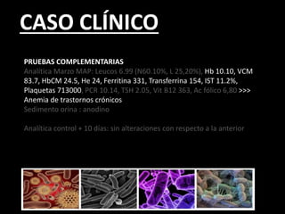 CASO CLÍNICO
PRUEBAS COMPLEMENTARIAS
Analítica Marzo MAP: Leucos 6.99 (N60.10%, L 25,20%), Hb 10.10, VCM
83.7, HbCM 24.5, He 24, Ferritina 331, Transferrina 154, IST 11.2%,
Plaquetas 713000, PCR 10.14, TSH 2.05, Vit B12 363, Ac fólico 6,80 >>>
Anemia de trastornos crónicos
Sedimento orina : anodino
Analítica control + 10 días: sin alteraciones con respecto a la anterior
 
