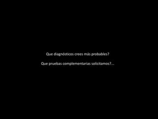 Que diagnósticos crees más probables?
Que pruebas complementarias solicitamos?...
 