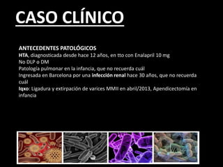 CASO CLÍNICO
ANTECEDENTES PATOLÓGICOS
HTA, diagnosticada desde hace 12 años, en tto con Enalapril 10 mg
No DLP o DM
Patología pulmonar en la infancia, que no recuerda cuál
Ingresada en Barcelona por una infección renal hace 30 años, que no recuerda
cuál
Iqxo: Ligadura y extirpación de varices MMII en abril/2013, Apendicectomía en
infancia
 