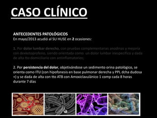 CASO CLÍNICO
ANTECEDENTES PATOLÓGICOS
En mayo/2013 acudió al SU HUSE en 2 ocasiones:
1. Por dolor lumbar derecho, con pruebas complementarias anodinas y mejoría
con dexketoprofeno, siendo orientada como un dolor lumbar inespecífico y dada
de alta tto domiciliario con antinflamatorios;
2. Por persistencia del dolor, objetivándose un sedimento orina patológico, se
orienta como ITU (con hipofonesis en base pulmonar derecha y PPL dcha dudosa
+) y se dada de alta con tto ATB con Amoxiclavulánico 1 comp cada 8 horas
durante 7 días
 