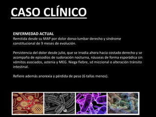 CASO CLÍNICO
ENFERMEDAD ACTUAL
Remitida desde su MAP por dolor dorso-lumbar derecho y síndrome
constitucional de 9 meses de evolución.
Persistencia del dolor desde julio, que se irradia ahora hacia costado derecho y se
acompaña de episodios de sudoración nocturna, náuseas de forma esporádica sin
vómitos asociados, astenia y MEG. Niega fiebre, sd miccional o alteración tránsito
intestinal.
Refiere además anorexia y pérdida de peso (6 tallas menos).
 