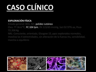 CASO CLÍNICO
EXPLORACIÓN FÍSICA
Estado general: BEG, NH, palidez cutánea
Ctes: Tª 36.6 ⁰C, FC 104 lpm, PA 115/65 mmHg, Sat O2 97% aa, Peso
72.200 Kg
NRL: Consciente, orientada, Glasgow 15, ppcc explorados normales,
moviliza las 4 extremidades, sin alteración de la fuerza ms, sensibilidad,
marcha o equilibrio
 