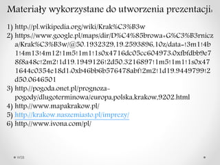 WSB
Materia?y wykorzystane do utworzenia prezentacji:
1) http://pl.wikipedia.org/wiki/Krak%C3%B3w
2) https://www.google.pl/maps/dir/D%C4%85browa+G%C3%B3rnicz
a/Krak%C3%B3w/@50.1932329,19.2593896,10z/data=!3m1!4b
1!4m13!4m12!1m5!1m1!1s0x4716dc05cc604973:0xfbfdbb9e7
8f8a48c!2m2!1d19.1949126!2d50.3216897!1m5!1m1!1s0x47
1644c0354e18d1:0xb46bb6b576478abf!2m2!1d19.9449799!2
d50.0646501
3) http://pogoda.onet.pl/prognoza-
pogody/dlugoterminowa/europa,polska,krakow,9202.html
4) http://www.mapakrakow.pl/
5) http://krakow.naszemiasto.pl/imprezy/
6) http://www.ivona.com/pl/
 