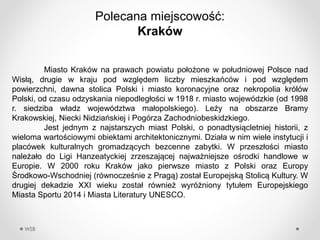 WSB
Polecana miejscowo??:
쨮
Miasto 쨮 na prawach powiatu po?o?one w po?udniowej Polsce nad
Wis??, drugie w kraju pod wzgl?dem liczby mieszkacw i pod wzgl?dem
powierzchni, dawna stolica Polski i miasto koronacyjne oraz nekropolia krlw
Polski, od czasu odzyskania niepodleg?o?ci w 1918 r. miasto wojewdzkie (od 1998
r. siedziba w?adz wojewdztwa ma?opolskiego). Le?y na obszarze Bramy
Krakowskiej, Niecki Nidziaskiej i Pogrza Zachodniobeskidzkiego.
Jest jednym z najstarszych miast Polski, o ponadtysi?cletniej historii, z
wieloma warto?ciowymi obiektami architektonicznymi. Dzia?a w nim wiele instytucji i
placwek kulturalnych gromadz?cych bezcenne zabytki. W przesz?o?ci miasto
nale?a?o do Ligi Hanzeatyckiej zrzeszaj?cej najwa?niejsze o?rodki handlowe w
Europie. W 2000 roku 쨮 jako pierwsze miasto z Polski oraz Europy
?rodkowo-Wschodniej (rwnocze?nie z Prag?) zosta? Europejsk? Stolic? Kultury. W
drugiej dekadzie XXI wieku zosta? rwnie? wyr?niony tytu?em Europejskiego
Miasta Sportu 2014 i Miasta Literatury UNESCO.
 