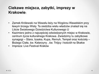WSB
Ciekawe miejsca, zabytki, imprezy w
Krakowie:
? Zamek Krlewski na Wawelu le?y na Wzgrzu Wawelskim przy
lewym brzegu Wis?y. Ta siedziba wielu w?adcw znalaz? si? na
Li?cie ?wiatowego Dziedzictwa Kulturowego U
? Kazimierz jedno z najcz??ciej odwiedzanych miejsc w Krakowie,
centrum ?ycia kulturalnego Krakowa. Zwiedzimy tu zabytkowe
synagogi C Stara, Izaaka, Kupa, Remuh, Tempel oraz ko?cio?y C
Bo?ego Cia?a, ?w. Katarzyny , ?w. Trjcy i ko?ci? na Ska?ce
? Impreza: Live Festival 쨮
 