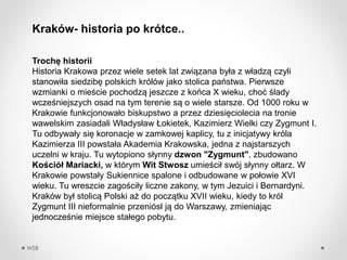 WSB
Troch? historii
Historia Krakowa przez wiele setek lat zwi?zana by?a z w?adz? czyli
stanowi?a siedzib? polskich krlw jako stolica pastwa. Pierwsze
wzmianki o mie?cie pochodz? jeszcze z koca X wieku, cho? ?lady
wcze?niejszych osad na tym terenie s? o wiele starsze. Od 1000 roku w
Krakowie funkcjonowa?o biskupstwo a przez dziesi?ciolecia na tronie
wawelskim zasiadali W?adys?aw ?okietek, Kazimierz Wielki czy Zygmunt I.
Tu odbywa?y si? koronacje w zamkowej kaplicy, tu z inicjatywy krla
Kazimierza III powsta?a Akademia Krakowska, jedna z najstarszych
uczelni w kraju. Tu wytopiono s?ynny dzwon "Zygmunt", zbudowano
Ko?ci? Mariacki, w ktrym Wit Stwosz umie?ci? swj s?ynny o?tarz. W
Krakowie powsta?y Sukiennice spalone i odbudowane w po?owie XVI
wieku. Tu wreszcie zago?ci?y liczne zakony, w tym Jezuici i Bernardyni.
쨮 by? stolic? Polski a? do pocz?tku XVII wieku, kiedy to krl
Zygmunt III nieformalnie przenis? j? do Warszawy, zmieniaj?c
jednocze?nie miejsce sta?ego pobytu.
쨮- historia po krtce..
 