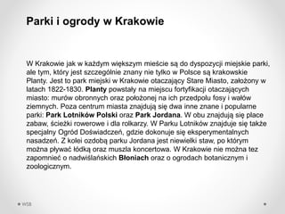 WSB
W Krakowie jak w ka?dym wi?kszym mie?cie s? do dyspozycji miejskie parki,
ale tym, ktry jest szczeglnie znany nie tylko w Polsce s? krakowskie
Planty. Jest to park miejski w Krakowie otaczaj?cy Stare Miasto, za?o?ony w
latach 1822-1830. Planty powsta?y na miejscu fortyfikacji otaczaj?cych
miasto: murw obronnych oraz po?o?onej na ich przedpolu fosy i wa?w
ziemnych. Poza centrum miasta znajduj? si? dwa inne znane i popularne
parki: Park Lotnikw Polski oraz Park Jordana. W obu znajduj? si? place
zabaw, ?cie?ki rowerowe i dla rolkarzy. W Parku Lotnikw znajduje si? tak?e
specjalny Ogrd Do?wiadcze, gdzie dokonuje si? eksperymentalnych
nasadze. Z kolei ozdob? parku Jordana jest niewielki staw, po ktrym
mo?na p?ywa? ?dk? oraz muszla koncertowa. W Krakowie nie mo?na tez
zapomnie? o nadwi?laskich B?oniach oraz o ogrodach botanicznym i
zoologicznym.
Parki i ogrody w Krakowie
 