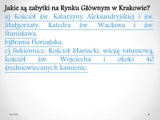 WSB
Jakie s? zabytki na Rynku G?wnym w Krakowie?
a) Ko?ci? ?w. Katarzyny Aleksandryjskiej i ?w.
Ma?gorzaty, Katedra ?w. Wac?awa i ?w.
Stanis?awa,
b)Brama Floriaska,
c) Sukiennice, Ko?ci? Mariacki, wie?? ratuszow?,
ko?ci? ?w. Wojciecha i oko?o 40
?redniowiecznych kamienic.
 