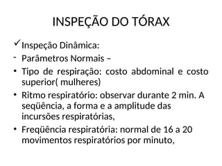 INSPEÇÃO DO TÓRAX
Inspeção Dinâmica:
- Parâmetros Normais –
• Tipo de respiração: costo abdominal e costo
superior( mulheres)
• Ritmo respiratório: observar durante 2 min. A
seqüência, a forma e a amplitude das
incursões respiratórias,
• Freqüência respiratória: normal de 16 a 20
movimentos respiratórios por minuto,
 