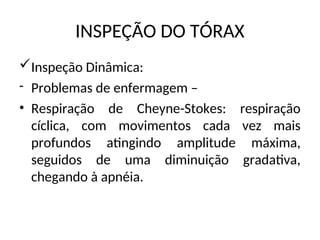 INSPEÇÃO DO TÓRAX
Inspeção Dinâmica:
- Problemas de enfermagem –
• Respiração de Cheyne-Stokes: respiração
cíclica, com movimentos cada vez mais
profundos atingindo amplitude máxima,
seguidos de uma diminuição gradativa,
chegando à apnéia.
 