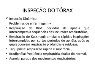 INSPEÇÃO DO TÓRAX
 Inspeção Dinâmica:
- Problemas de enfermagem –
• Respiração de Biot: períodos de apnéia que
interrompem a seqüências das incursões respiratórias,
• Respiração de Kussmaul: amplas e rápidas inspirações
interrompidas por curtos períodos de apnéia, após os
quais ocorrem respiração profundas e ruidosas,
• Taquipnéia: respiração rápida e superficial ,
• Bradipnéia: freqüência respiratória abaixo do normal,
• Apnéia: parada dos movimentos respiratórios.
 