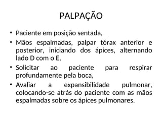 PALPAÇÃO
• Paciente em posição sentada,
• Mãos espalmadas, palpar tórax anterior e
posterior, iniciando dos ápices, alternando
lado D com o E,
• Solicitar ao paciente para respirar
profundamente pela boca,
• Avaliar a expansibilidade pulmonar,
colocando-se atrás do paciente com as mãos
espalmadas sobre os ápices pulmonares.
 