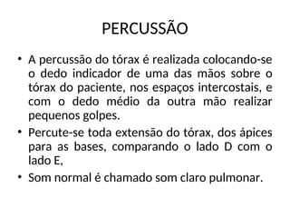 PERCUSSÃO
• A percussão do tórax é realizada colocando-se
o dedo indicador de uma das mãos sobre o
tórax do paciente, nos espaços intercostais, e
com o dedo médio da outra mão realizar
pequenos golpes.
• Percute-se toda extensão do tórax, dos ápices
para as bases, comparando o lado D com o
lado E,
• Som normal é chamado som claro pulmonar.
 