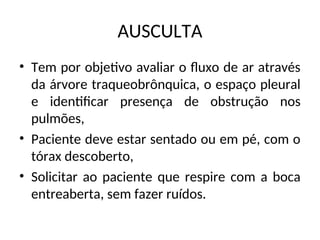 AUSCULTA
• Tem por objetivo avaliar o fluxo de ar através
da árvore traqueobrônquica, o espaço pleural
e identificar presença de obstrução nos
pulmões,
• Paciente deve estar sentado ou em pé, com o
tórax descoberto,
• Solicitar ao paciente que respire com a boca
entreaberta, sem fazer ruídos.
 