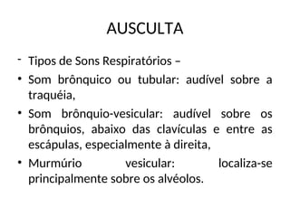 AUSCULTA
- Tipos de Sons Respiratórios –
• Som brônquico ou tubular: audível sobre a
traquéia,
• Som brônquio-vesicular: audível sobre os
brônquios, abaixo das clavículas e entre as
escápulas, especialmente à direita,
• Murmúrio vesicular: localiza-se
principalmente sobre os alvéolos.
 