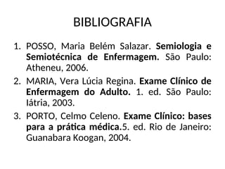 BIBLIOGRAFIA
1. POSSO, Maria Belém Salazar. Semiologia e
Semiotécnica de Enfermagem. São Paulo:
Atheneu, 2006.
2. MARIA, Vera Lúcia Regina. Exame Clínico de
Enfermagem do Adulto. 1. ed. São Paulo:
Iátria, 2003.
3. PORTO, Celmo Celeno. Exame Clínico: bases
para a prática médica.5. ed. Rio de Janeiro:
Guanabara Koogan, 2004.
 