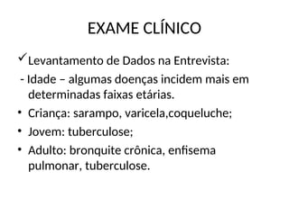 EXAME CLÍNICO
Levantamento de Dados na Entrevista:
- Idade – algumas doenças incidem mais em
determinadas faixas etárias.
• Criança: sarampo, varicela,coqueluche;
• Jovem: tuberculose;
• Adulto: bronquite crônica, enfisema
pulmonar, tuberculose.
 
