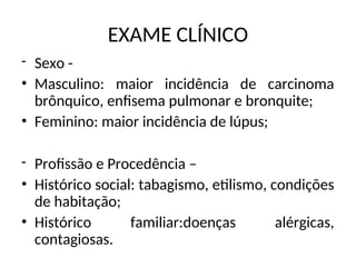 EXAME CLÍNICO
- Sexo -
• Masculino: maior incidência de carcinoma
brônquico, enfisema pulmonar e bronquite;
• Feminino: maior incidência de lúpus;
- Profissão e Procedência –
• Histórico social: tabagismo, etilismo, condições
de habitação;
• Histórico familiar:doenças alérgicas,
contagiosas.
 