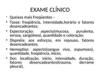 EXAME CLÍNICO
- Queixas mais Freqüentes –
• Tosse: freqüência, intensidade,horário e fatores
desencadeantes;
• Expectoração: aspecto(mucosa, purulenta,
serosa, sangüínea), quantidade e coloração;
• Dispnéia: aos esforços, em repouso, fatores
desencadeantes;
• Hemoptise: aspecto(sangue vivo, espumoso),
quantidade, freqüência, início;
• Dor: localização, início, intensidade, duração,
fatores desencadeantes(trauma, derrame
pleural).
 