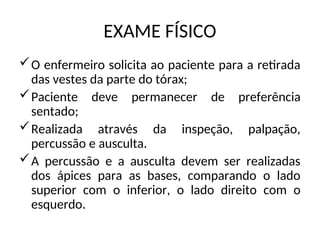 EXAME FÍSICO
O enfermeiro solicita ao paciente para a retirada
das vestes da parte do tórax;
Paciente deve permanecer de preferência
sentado;
Realizada através da inspeção, palpação,
percussão e ausculta.
A percussão e a ausculta devem ser realizadas
dos ápices para as bases, comparando o lado
superior com o inferior, o lado direito com o
esquerdo.
 