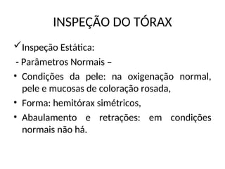 INSPEÇÃO DO TÓRAX
Inspeção Estática:
- Parâmetros Normais –
• Condições da pele: na oxigenação normal,
pele e mucosas de coloração rosada,
• Forma: hemitórax simétricos,
• Abaulamento e retrações: em condições
normais não há.
 