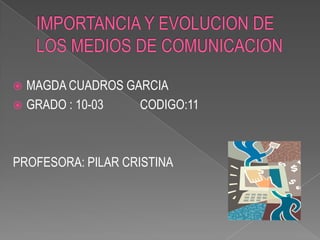 IMPORTANCIA Y EVOLUCION DE LOS MEDIOS DE COMUNICACION MAGDA CUADROS GARCIA GRADO : 10-03            CODIGO:11 PROFESORA: PILAR CRISTINA  