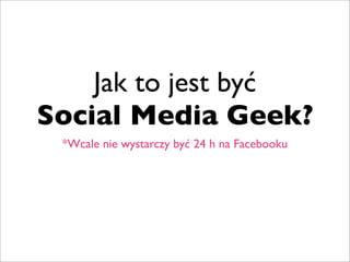 Jak to jest być
Social Media Geek?
 *Wcale nie wystarczy być 24 h na Facebooku
 