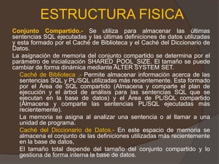 ESTRUCTURA FISICAConjunto Compartido.- Se utiliza para almacenar las últimas sentencias SQL ejecutadas y las últimas definiciones de datos utilizadas y esta formado por el Caché de Biblioteca y el Caché del Diccionario de Datos.  	La asignación de memoria del conjunto compartido se determina por el parámetro de inicialización SHARED_POOL_SIZE. El tamaño se puede cambiar de forma dinámica mediante ALTER SYSTEM SET. 	Caché de Biblioteca .- Permite almacenar información acerca de las sentencias SQL y PL/SQL utilizadas más recientemente. Esta formado por el Área de SQL compartido (Almacena y comparte el plan de ejecución y el árbol de análisis para las sentencias SQL que se ejecutan en la base de datos) y el Área de PL/SQL compartido (Almacena y comparte las sentencias PL/SQL ejecutadas más recientemente).	La memoria se asigna al analizar una sentencia o al llamar a una unidad de programa. Caché del Diccionario de Datos.- En este espacio de memoria se almacena el conjunto de las definiciones utilizadas más recientemente en la base de datos, 	El tamaño total depende del tamaño del conjunto compartido y lo gestiona de forma interna la base de datos.