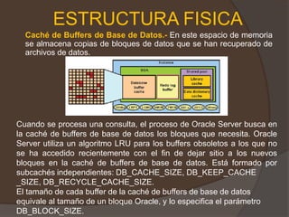 ESTRUCTURA FISICACaché de Buffers de Base de Datos.- En este espacio de memoria se almacena copias de bloques de datos que se han recuperado de archivos de datos. Cuando se procesa una consulta, el proceso de Oracle Server busca en la caché de buffers de base de datos los bloques que necesita. Oracle Server utiliza un algoritmo LRU para los buffers obsoletos a los que no se ha accedido recientemente con el fin de dejar sitio a los nuevos bloques en la caché de buffers de base de datos. Está formado por subcachés independientes: DB_CACHE_SIZE, DB_KEEP_CACHE_SIZE, DB_RECYCLE_CACHE_SIZE. El tamaño de cada buffer de la caché de buffers de base de datos equivale al tamaño de un bloque Oracle, y lo especifica el parámetro DB_BLOCK_SIZE. 