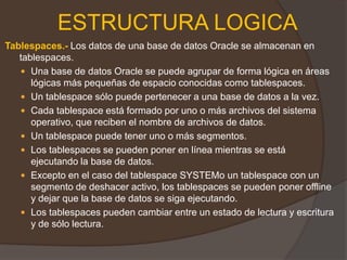 ALTER TABLESPACE nombre del tablespace BEGIN BACKUP ESTRUCTURA FISICALGWR (Escritura de Logs) LGWR escribe: En la validación Si se llena a un tercio de su capacidad Si hay 1 MB de redo Cada tres segundos Antes de que escriba DBWnLGWR realiza escrituras secuenciales desde el buffer de redo log al archivo redo log en las siguientes situaciones: Cuando se valida una transacción. 