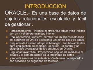 INTRODUCCIONORACLE.- Es una base de datos de objetos relacionales escalable y fácil de gestionar .Particionamiento :  Permite controlar las tablas y los índices con un nivel de granularidad inferior Real ApplicationClusters:  permite que múltiples instancias del software de Oracle accedan a una única base de datos .Paquetes de Oracle Enterprise Manager:  son herramientas para una gestión de cambios, un ajuste, un control y un diagnóstico avanzados de los entornos de Oracle. Seguridad avanzada:  Proporciona seguridad  mediante el cifrado y la comprobación de la integridad de datos  y soporta servicios de autenticación de usuario mejorados con servicios de seguridad de terceros. 