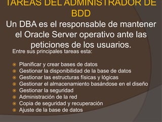 TAREAS DEL ADMINISTRADOR DE BDDUn DBA es el responsable de mantener el Oracle Server operativo ante las peticiones de los usuarios.Entre sus principales tareas esta:Planificar y crear bases de datos Gestionar la disponibilidad de la base de datos Gestionar las estructuras físicas y lógicas Gestionar el almacenamiento basándose en el diseño Gestionar la seguridad Administración de la red Copia de seguridad y recuperación Ajuste de la base de datos 