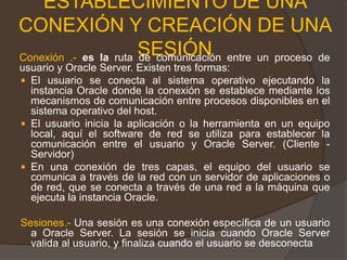ESTABLECIMIENTO DE UNA CONEXIÓN Y CREACIÓN DE UNA SESIÓN Conexión .- es la ruta de comunicación entre un proceso de usuario y Oracle Server. Existen tres formas: El usuario se conecta al sistema operativo ejecutando la instancia Oracle donde la conexión se establece mediante los mecanismos de comunicación entre procesos disponibles en el sistema operativo del host. El usuario inicia la aplicación o la herramienta en un equipo local, aquí el software de red se utiliza para establecer la comunicación entre el usuario y Oracle Server. (Cliente - Servidor)En una conexión de tres capas, el equipo del usuario se comunica a través de la red con un servidor de aplicaciones o de red, que se conecta a través de una red a la máquina que ejecuta la instancia Oracle.Sesiones.- Una sesión es una conexión específica de un usuario a Oracle Server. La sesión se inicia cuando Oracle Server valida al usuario, y finaliza cuando el usuario se desconecta  