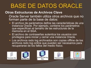 BASE DE DATOS ORACLEOtras Estructuras de Archivos Clave 	Oracle Server también utiliza otros archivos que no forman parte de la base de datos: El archivo de parámetros define las características de una instancia Oracle. Por ejemplo, contiene los parámetros que especifican el tamaño de las estructuras de la memoria en el SGA. El archivo de contraseñas autentica los usuarios con privilegios para iniciar y cerrar una instancia Oracle. Los archivos redo log archivados son copias offline de los archivos redo log online que pueden ser necesarios para recuperarse de los fallos del medio físico. 