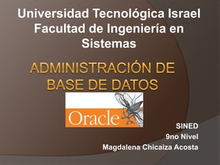 Universidad Tecnológica Israel Facultad de Ingeniería en Sistemas Administración de base de datos SINED 9no Nivel Magdalena Chicaiza Acosta 