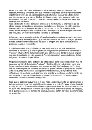 Este concepto no sólo invita a la intertextualidad cultural, o sea al intercambio de
espacios, tiempos y conceptos, sino que además ha disparado las investigaciones sobre
el potencial creativo de las prácticas (estéticas) cotidianas, pues varios artistas toman
una obra para crear una nueva, dándole significado propio y con un nuevo estilo y de
esta manera descubrir nuevos modos de ver, nuevos modos de crear e interpretar esa
obra que otro ha creado.
Pese a todo esto, muchos de los que analizan o le dan lectura a la información de las
obras, estarían pensando que son artistas plagiadores, es decir que no están creando,
sino simplemente dedicándose a copiar lo que ya está hecho. Sin embargo, esta
interpretación es equivocada, porque el nuevo artista (el que realiza la copia) interpreta
esa obra, le da un nuevo significado y sentido a lo ya creado.
Así es como surge a principios de los años ochentas el apropiacionismo, como respuesta
al minimalismo y al conceptualismo, y el cual planteaba un retorno a la imagen, ya no se
trataba de representar la realidad a través de la imagen, sino de re-contextualizarla,
presentar en vez de representar.
Y precisamente ese es el punto que hace de a estos artistas y a este movimiento
relevante, el hecho de que no trabajaban con imágenes que pretendieran representar la
“realidad” o fueran fruto de la imaginación, sino con imágenes donde un nuevo original
sea recontextualizado, en este proceso de “rematerialización”, una reivindicación de las
imágenes y la manera de percibirlas.
Me parece interesante como cada uno de estos artistas tiene un discurso similar, más no
igual, que transgrede la supuesta “realidad” , donde evidencian a la imagen como una
ficción, una herramienta subversiva más que una verdad, de cómo la percepción tiene
más de una configuración poniendo en evidencia que no todo es lo que parece a primera
vista aún cuando las imágenes sean aparentemente idénticas, la importancia de la
reflexión, de no quedarse con lo aparente sino ahondar y cuestionar constantemente, es
precisamente el ejercicio de cuestionar, poner en duda, proponer, lo que me parece
interesante de este movimiento en especifico.
Creo que su potencial subversivo es lo que hace a este movimiento tan controversial, e
incluso amenazante ya que inevitablemente apunta a la reflexión sobre el arte hacia lo
social y lo político, fibras sensibles al tiempo que amenazantes. Lo importante de la obra
no es el acto de reproducir, ni lo que se ha copiado de ella sino lo que se ha agregado,
es lo que la enriquece. El mensaje no es claro, sino que es tan claro que a primera vista,
no se percibe.

 