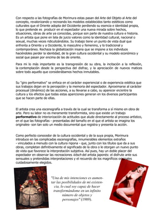 Con respecto a las fotografías de Morimura estas pasan del Arte del Objeto al Arte del
concepto, revalorizando y recreando los modelos establecidos tanto estéticos como
culturales que el Oriente adopta del Occidente perdiendo su esencia e identidad propia,
lo que pretende es producir en el espectador una nueva mirada sobre hechos,
situaciones, obras de arte ya conocidas, porque son parte de nuestra cultura e historia.
Es un artista que pone en tela de juicio valores como la identidad cultural, nacional o
sexual, muchas veces ridiculizándolos. Su trabajo tiene un punto de vista dual que
enfrenta a Oriente y a Occidente, lo masculino y femenino, y lo tradicional y
contemporáneo. Rechaza la globalización insana que se impone a los individuos
haciéndoles perder la identidad, de la gran cultura occidental y su modelo económico y
social que pasan por encima de las de oriente.
Para mi lo más importante es la transgresión de su obra, la incitación a la reflexión,
la contemplación desde la perspectiva del disfraz, y la apreciación de nuevos matices
sobre todo aquello que considerábamos hechos inmutables.
Su "giro performativo" se enfoca en el carácter experiencial o de experiencia estética que
sus trabajos dejan en la percepción y la memoria del espectador. Aproximarse al carácter
procesual (dinámico) de las acciones, a su llevarse a cabo, su aparecer en/entre la
cultura y los efectos que todas estas apariciones generan en los diversos participantes
que se hacen parte de ellas.
El artista crea una escenografía a través de la cual se transforma a sí mismo en obra de
arte. Pero su labor no es meramente transformista, sino que existe un trabajo
performativo de interiorización de actitudes que alude directamente al proceso artístico,
en el que las fotografías - presentadas del tamaño en el que el artista se imagina los
originales- son tan solo un medio documental que registra y presenta la acción.
Como perfecto conocedor de la cultura occidental y de la suya propia, Morimura
introduce en las complicadas escenografías, innumerables elementos extraños
- vinculados a menudo con la cultura nipona - que, junto con los títulos que da a sus
obras, completan definitivamente el significado de la obra o le otorgan un nuevo punto
de vista que favorece la interpretación subjetiva. Así pues, hay un doble placer del
espectador en observar las recreaciones kitsch del artista japonés: el disfrute ante sus
sensuales y pretendidas interpretaciones y el recuerdo de los magníficos originales
cuidadosamente elegidos.

"Una de mis intenciones es aumentar las posibilidades de mi existencia, lo cual soy capaz de hacer
transformándome en un infinito
número de objetos y
personajes" (1989).

 