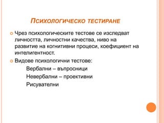 ПСИХОЛОГИЧЕСКО ТЕСТИРАНЕ
 Чрез психологическите тестове се изследват
личността, личностни качества, ниво на
развитие на когнитивни процеси, коефициент на
интелигентност.
 Видове психологични тестове:
Вербални – въпросници
Невербални – проективни
Рисувателни
 