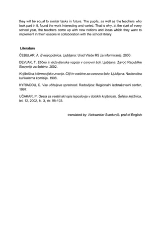 they will be equal to similar tasks in future. The pupils, as well as the teachers who
took part in it, found the work interesting and varied. That is why, at the start of every
school year, the teachers come up with new notions and ideas which they want to
implement in their lessons in collaboration with the school library.
Literature
ČEBULAR, A. Evropopotnica. Ljubljana: Urad Vlade RS za informiranje, 2000.
DEVJAK, T. Etična in državljanska vzgoja v osnovni šoli. Ljubljana: Zavod Republike
Slovenije za šolstvo, 2002.
Knjižnična informacijska znanja. Cilji in vsebine za osnovno šolo. Ljubljana: Nacionalna
kurikularna komisija, 1998.
KYRIACOU, C. Vse učiteljeve spretnosti. Radovljica: Regionalni izobraževalni center,
1997.
UČAKAR, P. Gesla za vsebinski opis leposlovja v šolskih knjižnicah. Šolska knjižnica,
let. 12, 2002, št. 3, str. 98-103.
translated by: Aleksandar Stanković, prof.of English
 