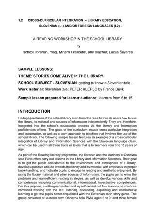 1.2 CROSS-CURRICULAR INTEGRATION – LIBRARY EDUCATION,
SLOVENIAN (L1) AND/OR FOREIGN LANGUAGES (L2) -
A READING WORKSHOP IN THE SCHOOL LIBRARY
by
school librarian, mag. Mirjam Francetič, and teacher, Lucija Škvarča
SAMPLE LESSONS:
THEME: STORIES COME ALIVE IN THE LIBRARY
SCHOOL SUBJECT - SLOVENIAN: getting to know a Slovenian tale .
Work material: Slovenian tale: PETER KLEPEC by France Bevk
Sample lesson prepared for learner audience: learners from 6 to 15
INTRODUCTION
Pedagogical tasks of the school library stem from the need to train its users how to use
the library, its material and sources of information independently. They are, therefore,
integrated into the school's educational process via the literary and Information
proficiencies offered. The goals of the curriculum include cross-curricular integration
and cooperation, as well as a team approach to teaching that involves the use of the
school library. The following sample lesson features an example of a cross-curricular
integration of Library and Information Sciences with the Slovenian language class,
which can be used in all three triads or levels that is for learners from 6 to 15 years of
age.
As part of the Reading literacy programme, the librarian and the teachers at Osnovna
šola Pivka often carry out lessons in the Library and Information Sciences. Their goal
is to get the pupils accustomed to the environment and atmosphere of a library,
develop a positive attitude towards the library and its material, with emphasis on proper
book-handling, and motivate pupils to engage in reading and aesthetic enjoyment. By
using the library material and other sources of information, the pupils get to know the
problems and learn efficient reading strategies, as well as develop various skills and
competences including communicational, informational, investigative competences.
For this purpose, a colleague teacher and myself carried out four lessons, in which we
combined working with the text, listening, discussing, explaining and collaborative
learning to get the pupils better acquainted with the Slovenian short story genre. The
group consisted of students from Osnovna šola Pivka aged 6 to 9, and three female
 