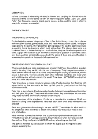 MOTIVATION
For the purposes of reiterating the story’s content and carrying out further work the
librarian and the teacher come up with an interesting game called ‘Don’t Get Upset,
Peter’. For this game, a game board, game pieces, a dice, and the book in which to
search for answers are needed.
THE PROCEDURE:
THE FORMING OF GROUPS
Pupils divide themselves into groups of four or five. In the literary corner, the pupils are
met with game boards, game pieces, dice, and Peter Klepec picture books. The pupils
begin playing the game. They place their game pieces at the starting position and use
a counting rhyme to determine which pupil will go first. The players take turns in a
clockwise direction. When landing on certain circles, they are faced with questions or
tasks. A pupil who lands on such a circle has to answer a question or complete a task,
only then can their schoolmate proceed with the game. If there are any difficulties in
answering the questions, the pupils help one another.
EXPRESSING EMOTIONS THROUGH PLAY
When pupils land on a circle expressing an emotion that Peter Klepec felt at a certain
point in the story, they explain it to the rest of the group. They imagine themselves in
Peter’s shoes when he was still at home, shepherding and playing by the brook, without
a care in the world. They describe to each other instances from their own lives when
and what they play without a care in the world. They show HAPPINESS by using their
voice and facial expressions.
Peter knew how to make miniature wooden mills. Pupils describe their feelings with
regard to the toy that was made for them by their parents, grandparents or that they
made themselves.
Peter had to leave home. Pupils describe how he felt when he was leaving his mother
and their goat, Rogačka. They name situations when they themselves felt that way.
They try to draw the emotion of SADNESS with colours.
Peter was afraid of the shepherds. Pupils try to describe the emotion of FEAR and
express it using facial expressions. They tell each other what they themselves are
afraid of.
Peter was given miraculous strength. He was HAPPY. The children list what he did to
the shepherds when they tried to attack him and say how they would react in that
kind of situation.
Peter returned home to his mother. The pupils try to explain why his mother was
PROUD of her son. By using pantomime, they try to show when they are proud of
themselves. They clarify who is MODEST and say when they are like that.
The game is followed by a discussion in which the pupils give their opinions and
answer questions like:
 